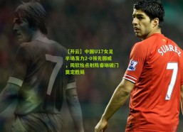 【开云】中国U17女足半场发力2-0领先挪威，周欣怡点射陈睿琳破门奠定胜局